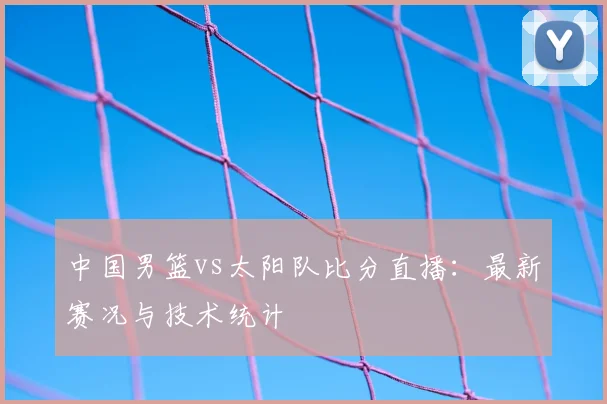 中国男篮vs太阳队比分直播:最新赛况与技术统计
