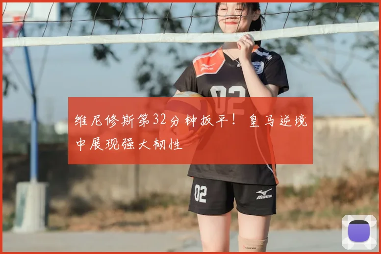 维尼修斯第32分钟扳平！皇马逆境中展现强大韧性