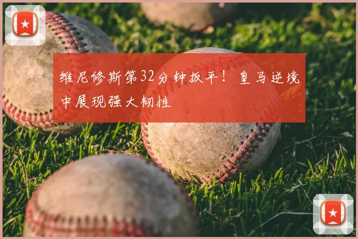 维尼修斯第32分钟扳平!皇马逆境中展现强大韧性
