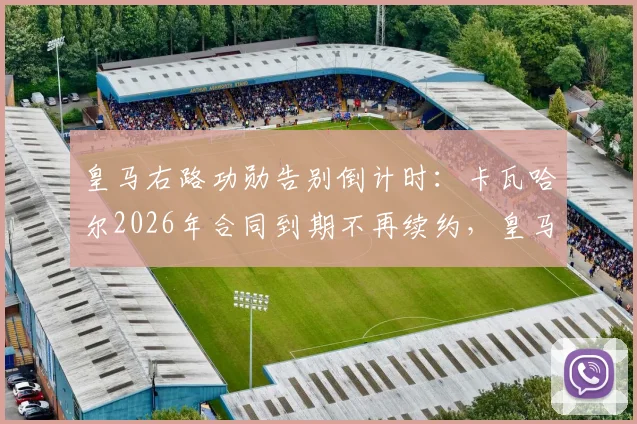 皇马右路功勋告别倒计时:卡瓦哈尔2026年合同到期不再续约,皇马生涯即将落幕
