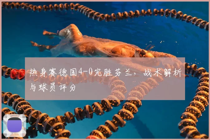 热身赛德国4-0完胜芬兰,战术解析与球员评分