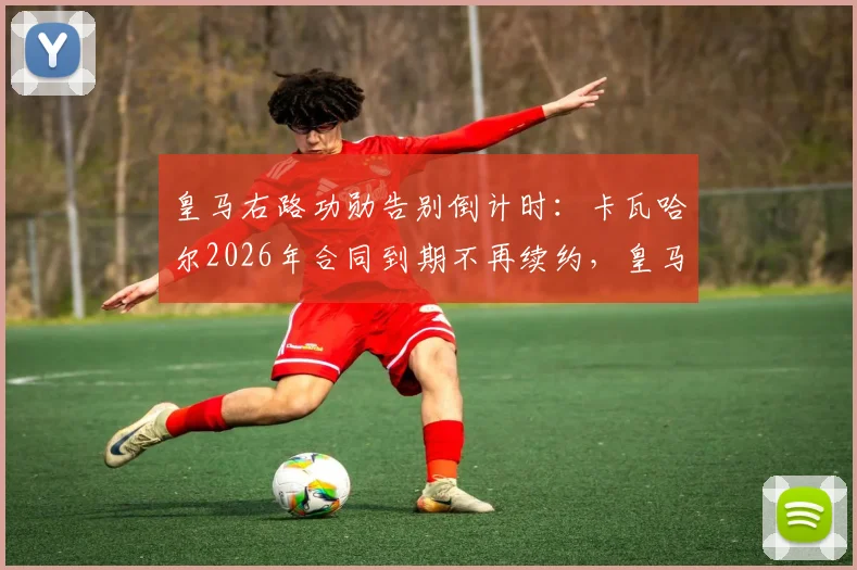 皇马右路功勋告别倒计时：卡瓦哈尔2026年合同到期不再续约，皇马生涯即将落幕